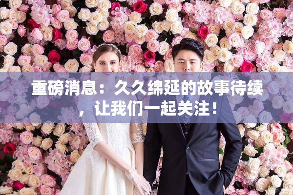 重磅消息：久久绵延的故事待续，让我们一起关注！