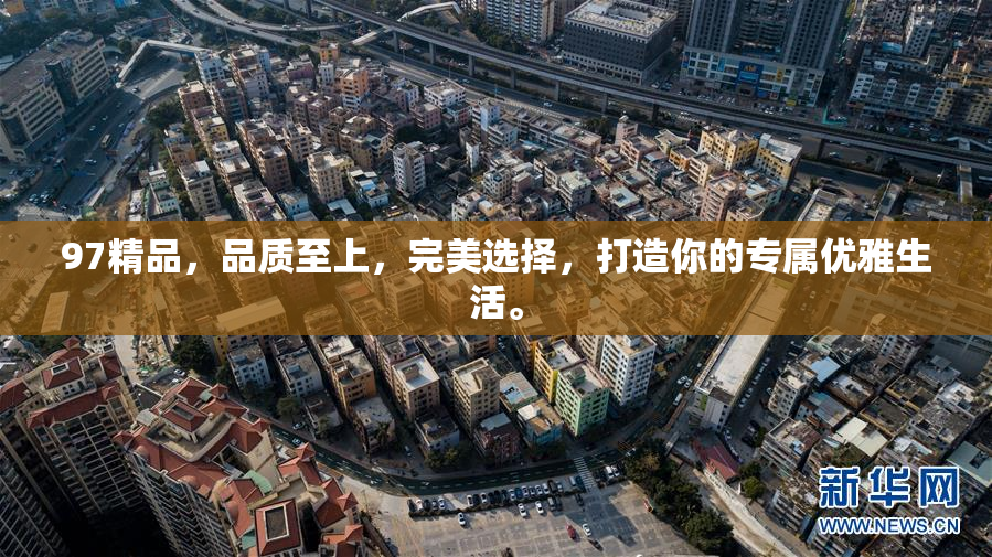97精品，品质至上，完美选择，打造你的专属优雅生活。