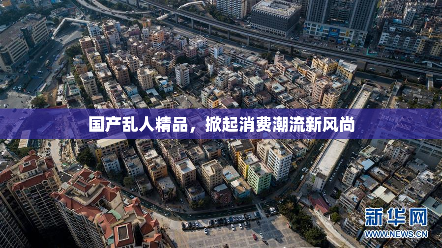 国产乱人精品，掀起消费潮流新风尚