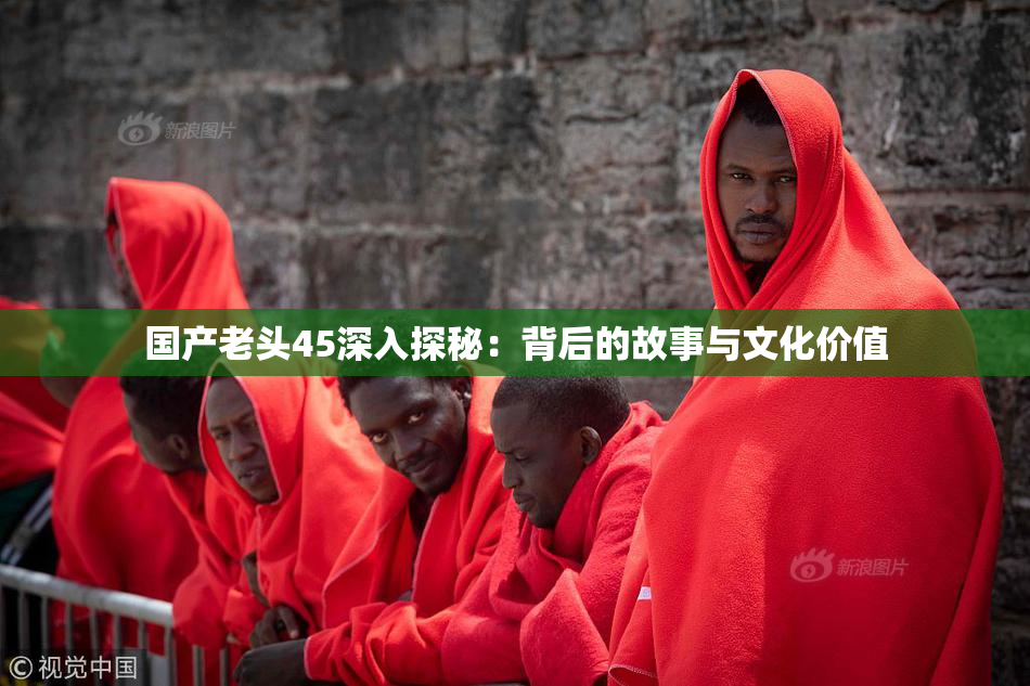 国产老头45深入探秘：背后的故事与文化价值