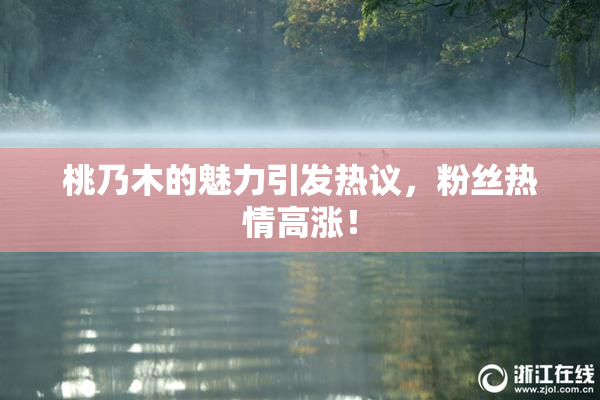 桃乃木的魅力引发热议，粉丝热情高涨！