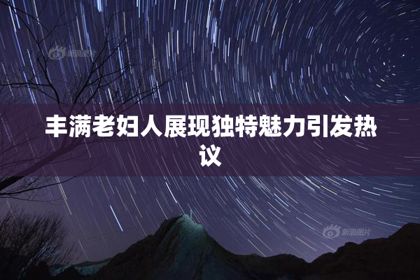 丰满老妇人展现独特魅力引发热议