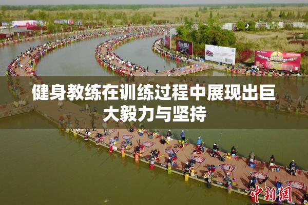 健身教练在训练过程中展现出巨大毅力与坚持