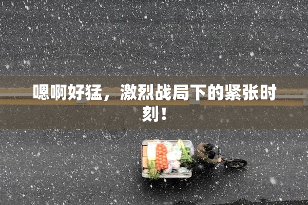 嗯啊好猛，激烈战局下的紧张时刻！
