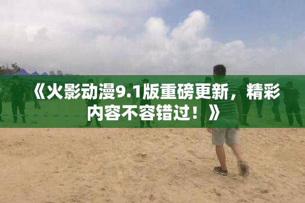《火影动漫9.1版重磅更新，精彩内容不容错过！》