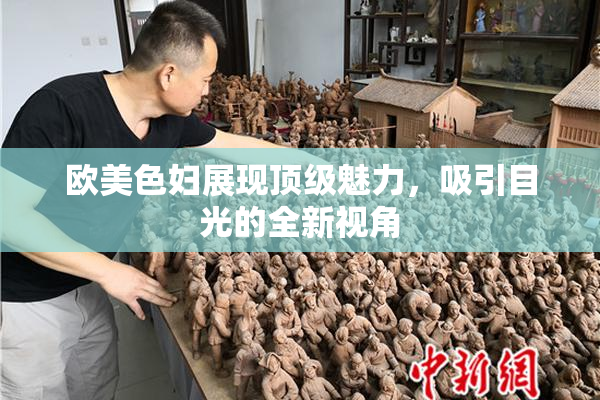 欧美色妇展现顶级魅力，吸引目光的全新视角