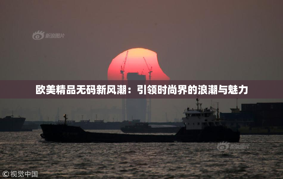 欧美精品无码新风潮：引领时尚界的浪潮与魅力
