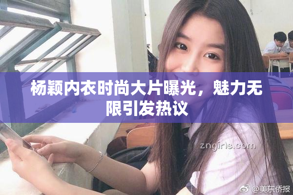 杨颖内衣时尚大片曝光，魅力无限引发热议