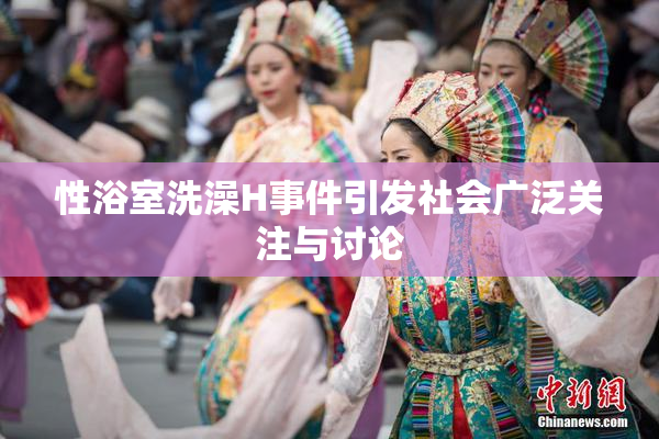 性浴室洗澡H事件引发社会广泛关注与讨论