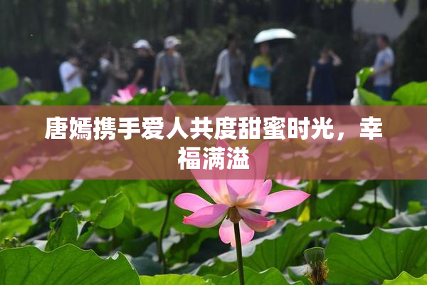 唐嫣携手爱人共度甜蜜时光，幸福满溢