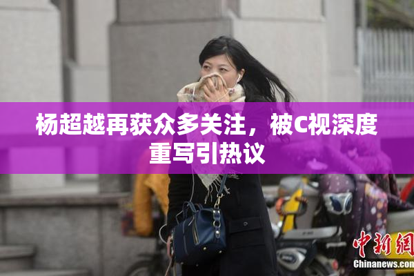 杨超越再获众多关注，被C视深度重写引热议