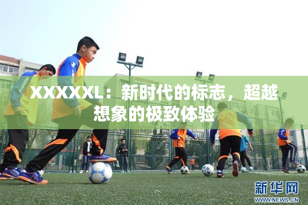 XXXXXL：新时代的标志，超越想象的极致体验