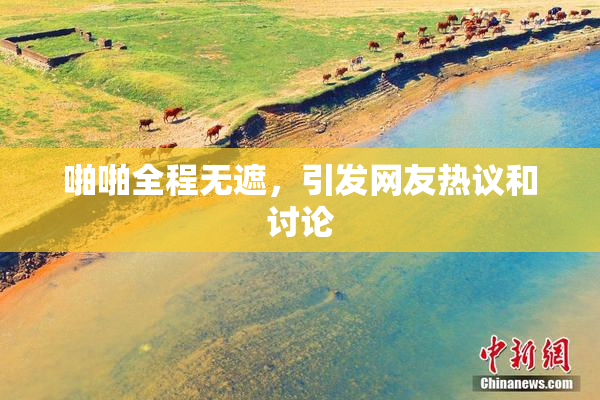 啪啪全程无遮，引发网友热议和讨论
