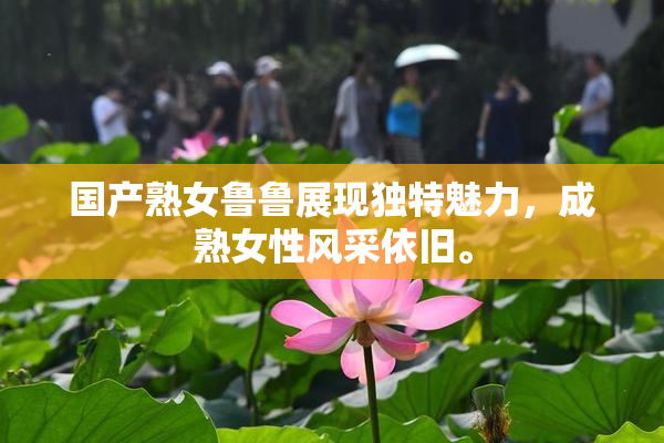国产熟女鲁鲁展现独特魅力，成熟女性风采依旧。