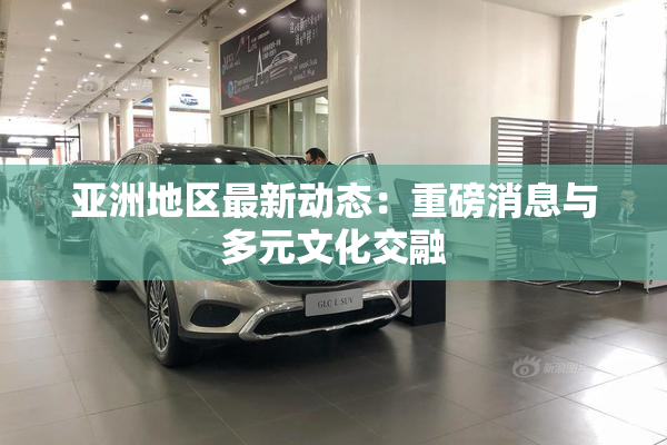 亚洲地区最新动态：重磅消息与多元文化交融