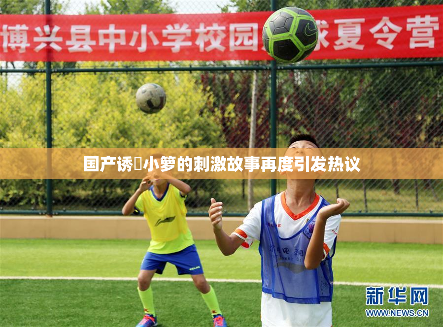 国产诱奷小箩的刺激故事再度引发热议