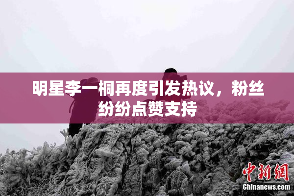 明星李一桐再度引发热议，粉丝纷纷点赞支持