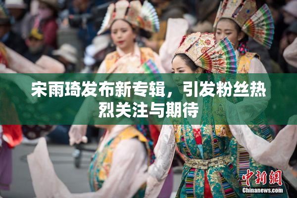宋雨琦发布新专辑，引发粉丝热烈关注与期待