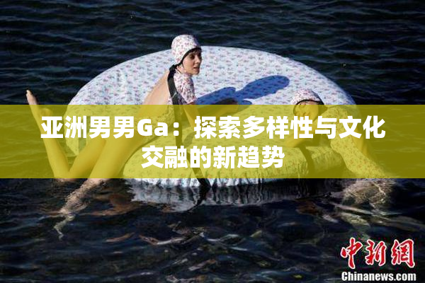 亚洲男男Ga：探索多样性与文化交融的新趋势
