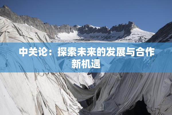 中关论：探索未来的发展与合作新机遇