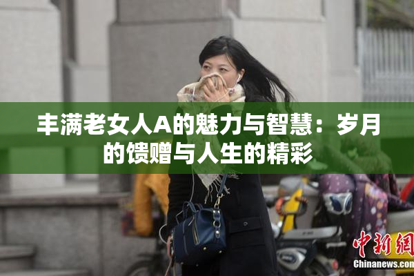 丰满老女人A的魅力与智慧：岁月的馈赠与人生的精彩