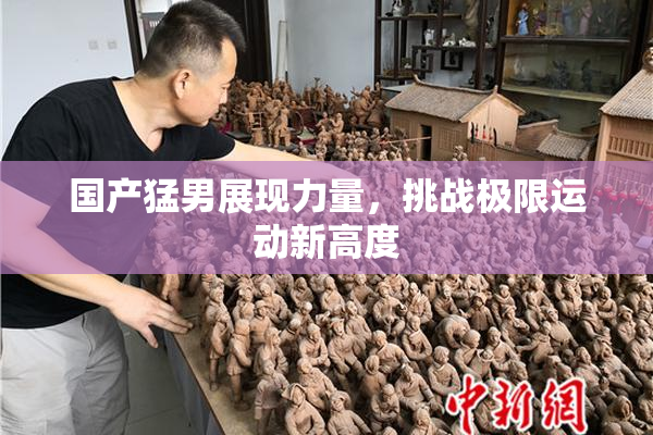 国产猛男展现力量，挑战极限运动新高度