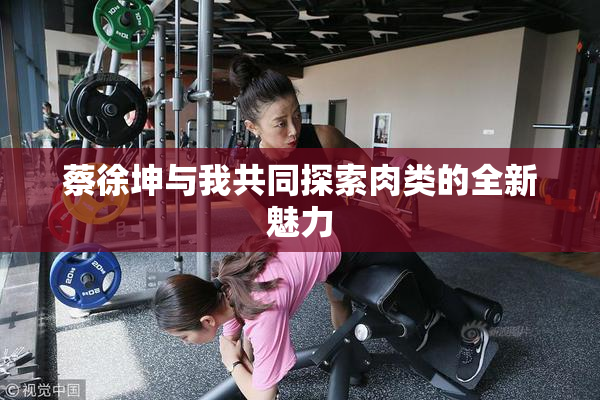 蔡徐坤与我共同探索肉类的全新魅力