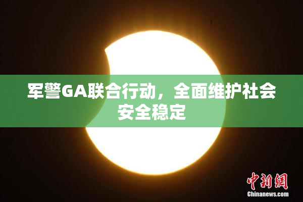 军警GA联合行动，全面维护社会安全稳定