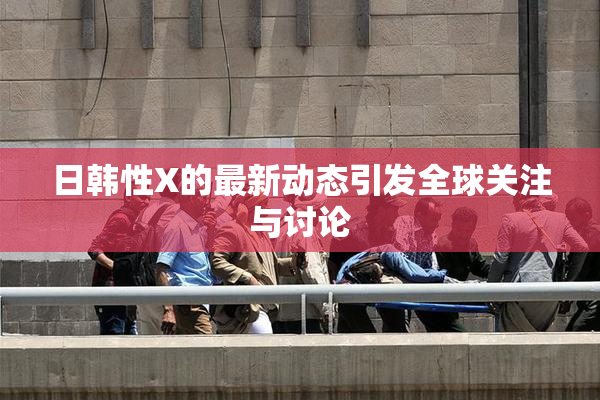 日韩性X的最新动态引发全球关注与讨论