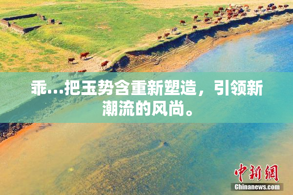 乖…把玉势含重新塑造，引领新潮流的风尚。