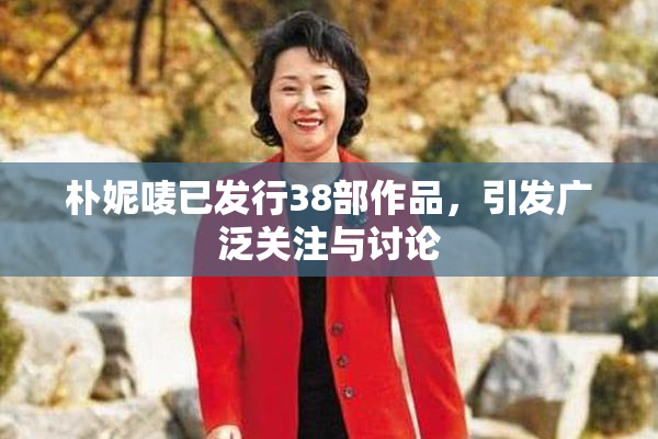 朴妮唛已发行38部作品，引发广泛关注与讨论