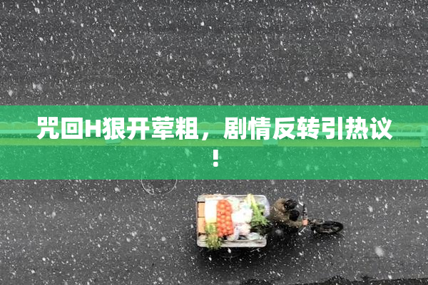 咒回H狠开荤粗，剧情反转引热议!
