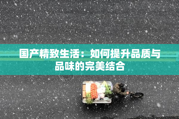 国产精致生活：如何提升品质与品味的完美结合