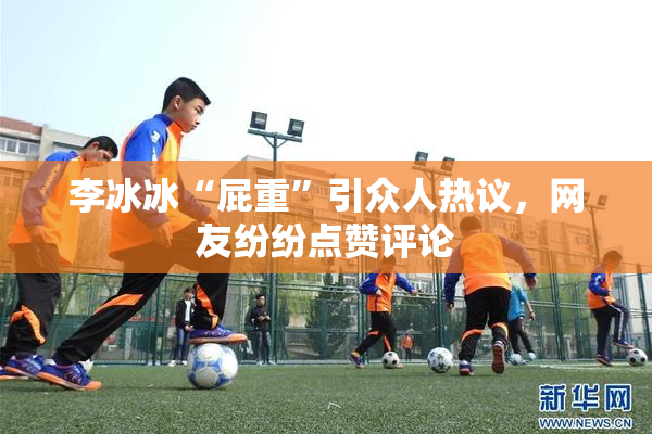 李冰冰“屁重”引众人热议，网友纷纷点赞评论