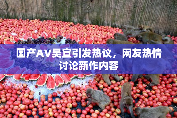 国产AV吴宣引发热议，网友热情讨论新作内容