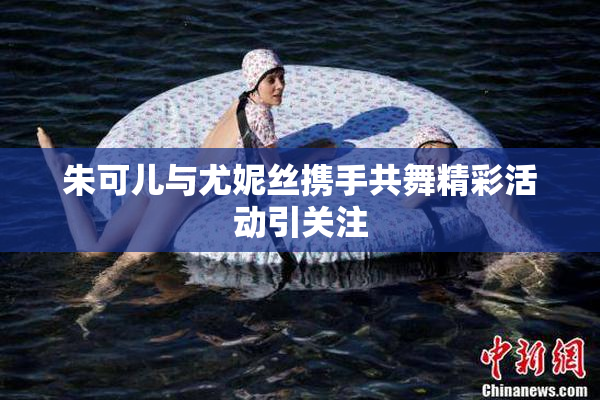 朱可儿与尤妮丝携手共舞精彩活动引关注