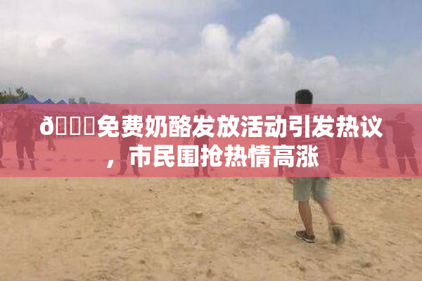 🔞免费奶酪发放活动引发热议，市民围抢热情高涨