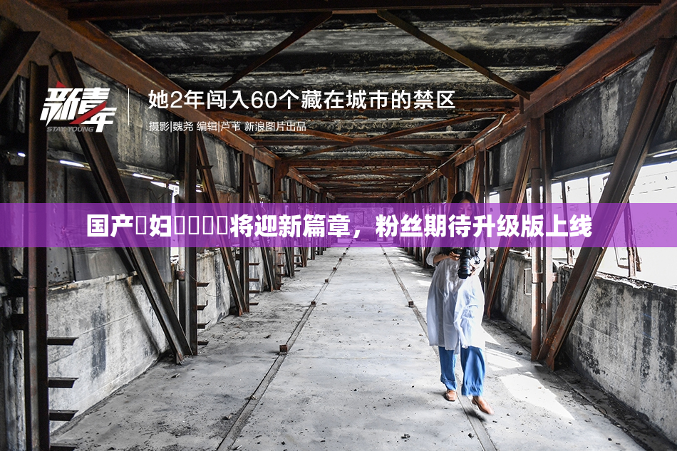 国产婬妇❌‌❌‌将迎新篇章，粉丝期待升级版上线