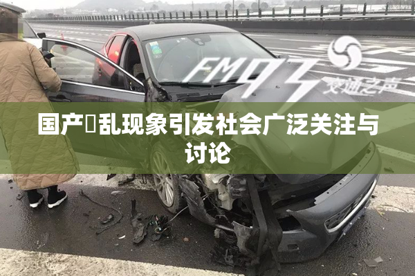 国产婬乱现象引发社会广泛关注与讨论