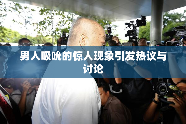 男人吸吮的惊人现象引发热议与讨论