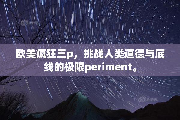 欧美疯狂三p，挑战人类道德与底线的极限periment。