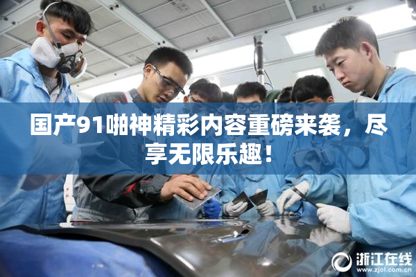 国产91啪神精彩内容重磅来袭，尽享无限乐趣！