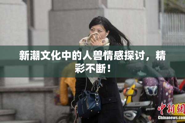新潮文化中的人兽情感探讨，精彩不断！