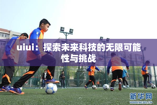 uiui：探索未来科技的无限可能性与挑战