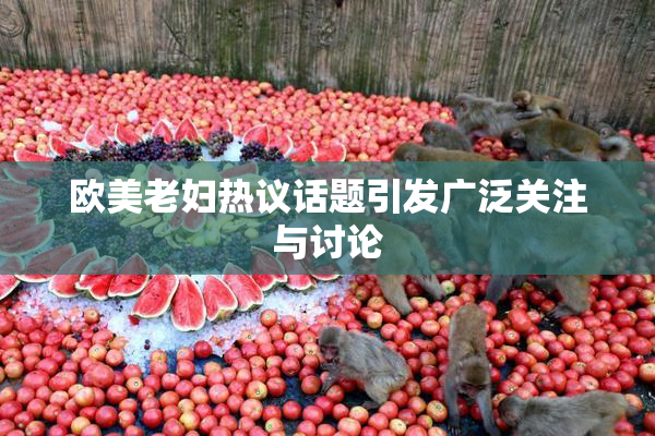 欧美老妇热议话题引发广泛关注与讨论