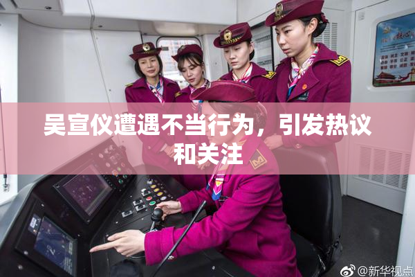 吴宣仪遭遇不当行为，引发热议和关注