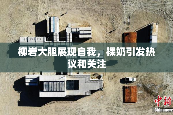 柳岩大胆展现自我，裸奶引发热议和关注