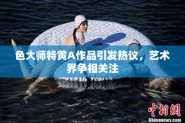 色大师特黄A作品引发热议，艺术界争相关注