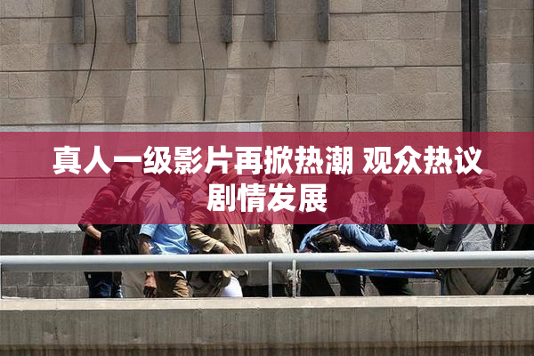 真人一级影片再掀热潮 观众热议剧情发展