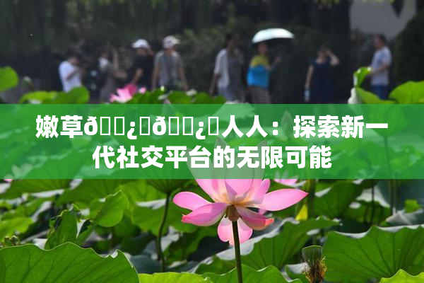 嫩草🌿‌🌿‌人人：探索新一代社交平台的无限可能